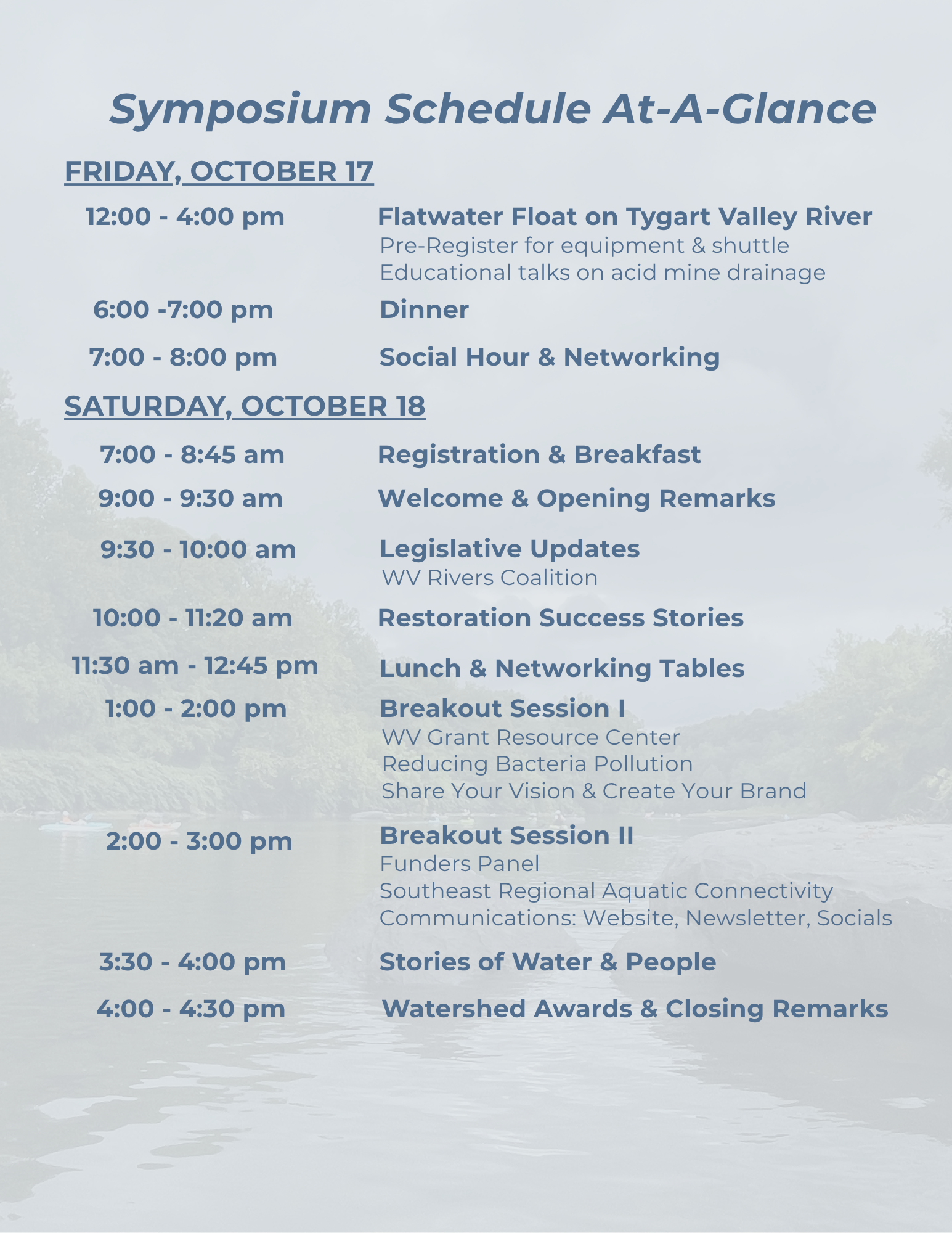 Know Before You Go: Symposium Schedule At-A-GlanceFRIDAY, OCTOBER 1712:00 - 4:00 pmFlatwater Float on Tygart Valley River Pre-Register for equipment & shuttleEducational talks on acid mine drainage6:00 - 7:00 pmDinner7:00 - 8:00 pmSocial Hour & NetworkingSATURDAY, OCTOBER 187:00 - 8:45 amRegistration & Breakfast9:00 - 9:30 amWelcome & Opening Remarks9:30 - 10:00 amLegislative UpdatesWV Rivers Coalition10:00 - 11:20 amRestoration Success Stories11:30 am - 12:45 pmLunch & Networking Tables1:00 - 2:00 pmBreakout Session IWV Grant Resource CenterReducing Bacteria PollutionShare Your Vision & Create Your Brand2:00 - 3:00 pmBreakout Session IlFunders PanelSoutheast Regional Aquatic ConnectivityCommunications: Website, Newsletter, Socials3:30 - 4:00 pmStories of Water & People4:00 - 4:30 pmWatershed Awards & Closing Remarks