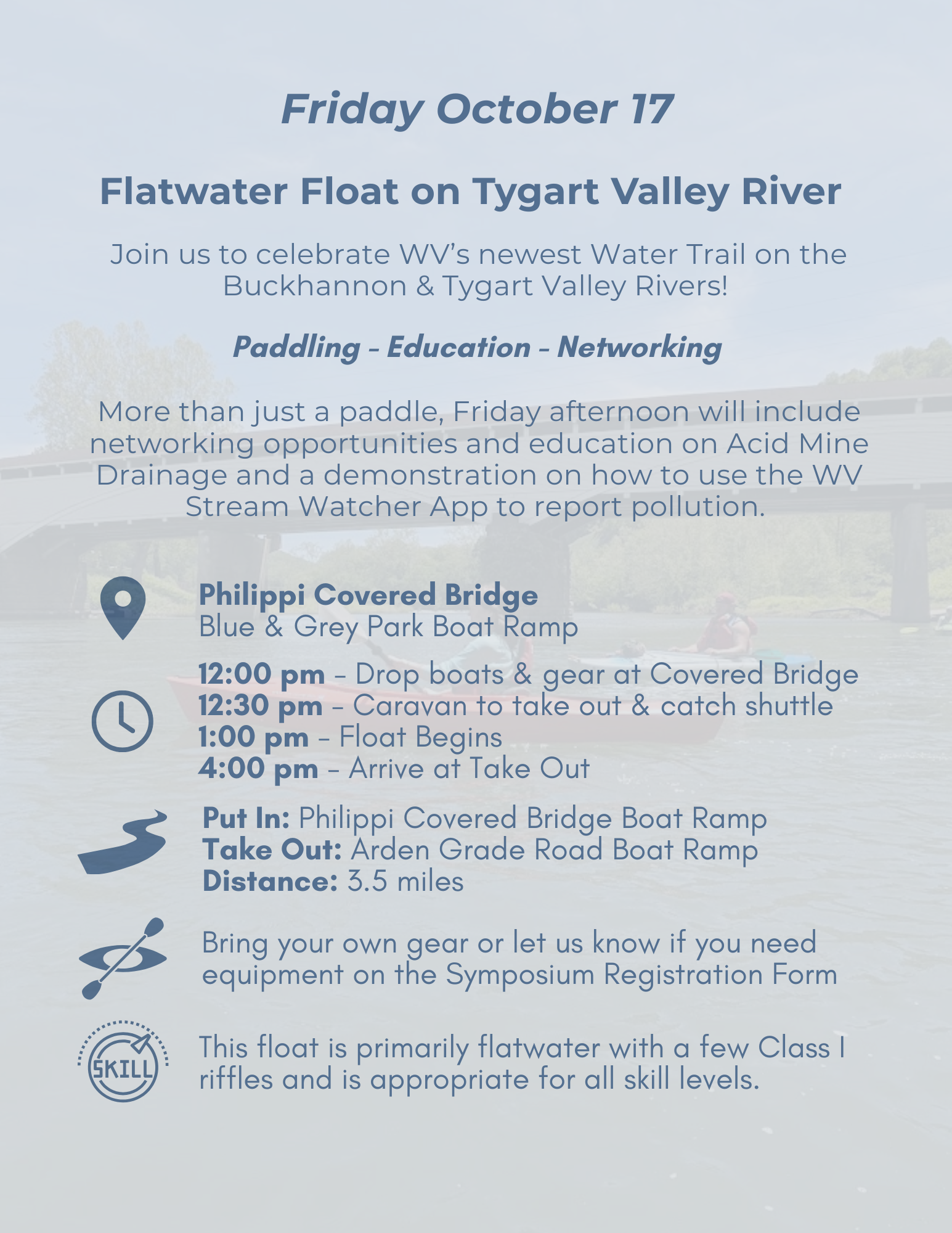 Know Before You Go Graphic: Friday October 17Flatwater Float on Tygart Valley RiverJoin us to celebrate WV's newest Water Trail on the Buckhannon & Tygart Valley Rivers!Paddling - Education - NetworkingMore than just a paddle, Friday afternoon will include networking opportunities and education on Acid Mine Drainage and a demonstration on how to use the WVStream Watcher App to report pollution.Bring your own gear or let us know if you need equipment on the Symposium Registration FormSKILLThis float is primarily flatwater with a few Class I riffles and is appropriate for all skill levels.Philippi Covered BridgeBlue & Grey Park Boat Ramp12:00 pm - Drop boats & gear at Covered Bridge12:30 pm - Caravan to take out & catch shuttle1:00 pm - Float Begins4:00 pm - Arrive at Take OutPut In: Philippi Covered Bridge Boat Ramp Take Out: Arden Grade Road Boat RampDistance: 3.5 miles